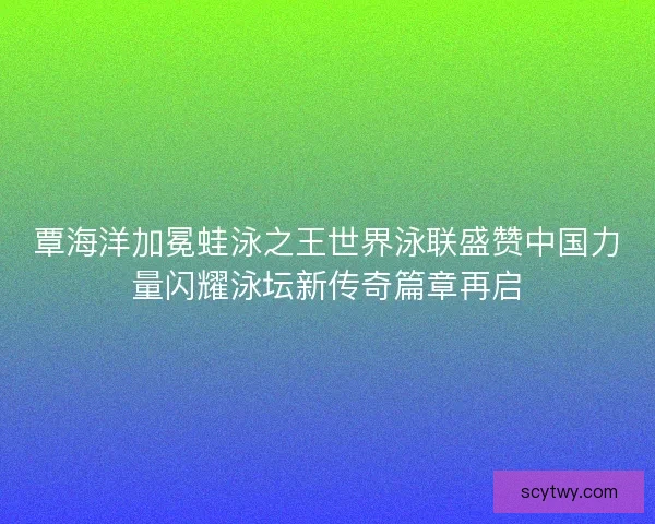 覃海洋加冕蛙泳之王世界泳联盛赞中国力量闪耀泳坛新传奇篇章再启