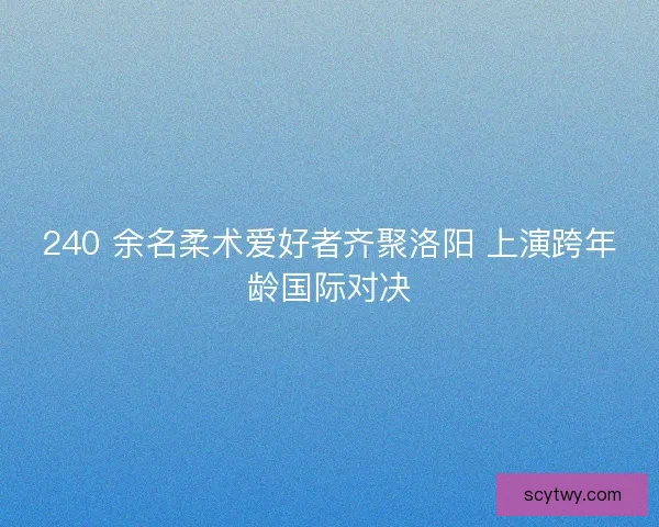 240 余名柔术爱好者齐聚洛阳 上演跨年龄国际对决