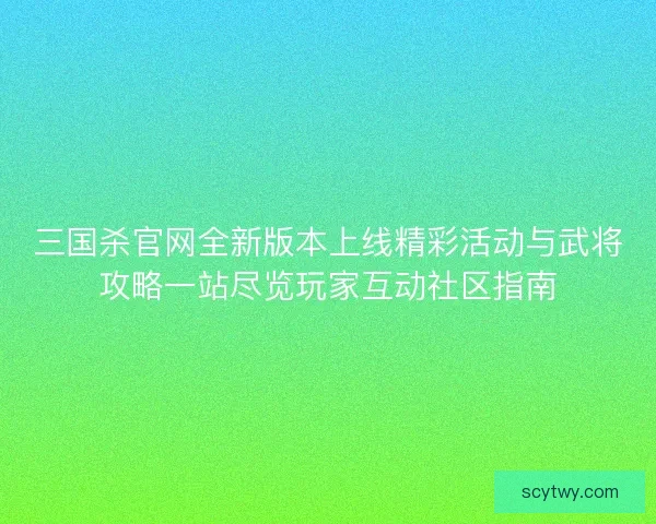 三国杀官网全新版本上线精彩活动与武将攻略一站尽览玩家互动社区指南