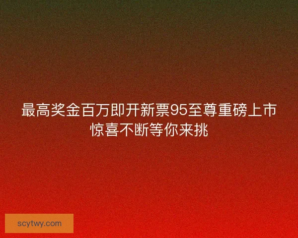 最高奖金百万即开新票95至尊重磅上市惊喜不断等你来挑