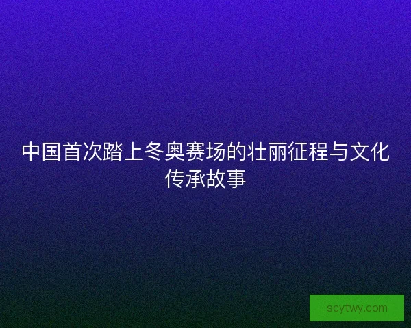 中国首次踏上冬奥赛场的壮丽征程与文化传承故事