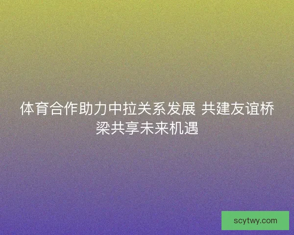 体育合作助力中拉关系发展 共建友谊桥梁共享未来机遇