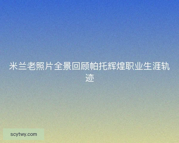 米兰老照片全景回顾帕托辉煌职业生涯轨迹