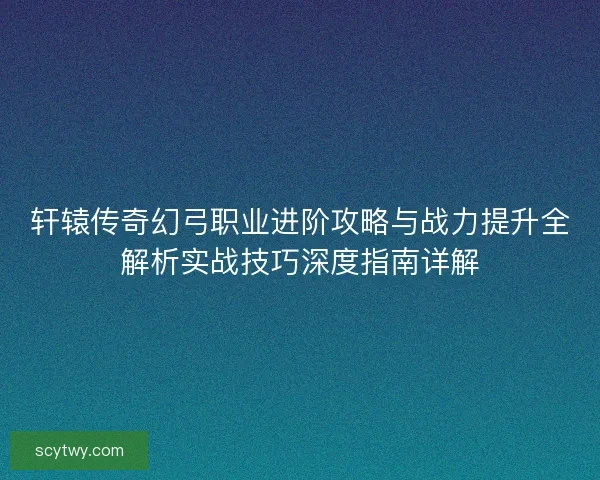轩辕传奇幻弓职业进阶攻略与战力提升全解析实战技巧深度指南详解