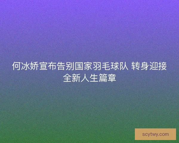 何冰娇宣布告别国家羽毛球队 转身迎接全新人生篇章