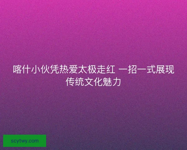 喀什小伙凭热爱太极走红 一招一式展现传统文化魅力
