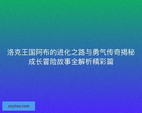 洛克王国阿布的进化之路与勇气传奇揭秘成长冒险故事全解析精彩篇