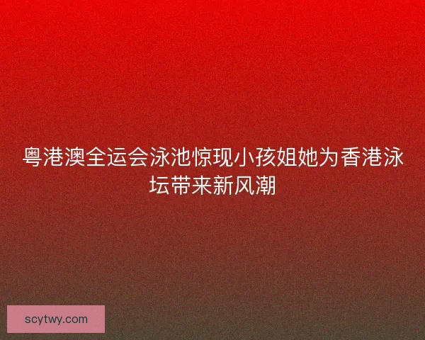 粤港澳全运会泳池惊现小孩姐她为香港泳坛带来新风潮