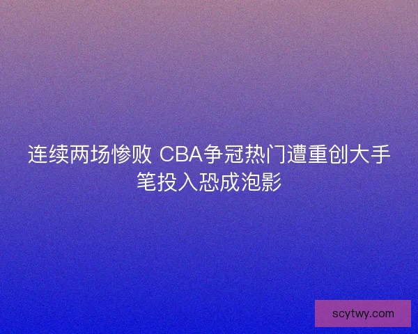 连续两场惨败 CBA争冠热门遭重创大手笔投入恐成泡影