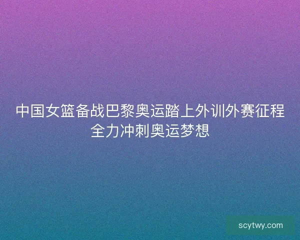 中国女篮备战巴黎奥运踏上外训外赛征程全力冲刺奥运梦想