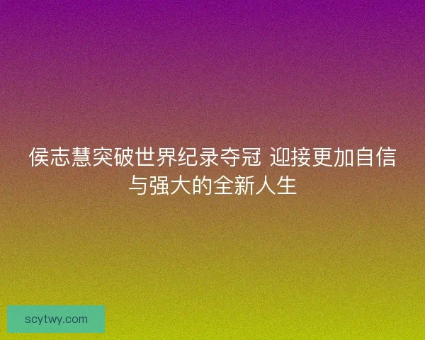 侯志慧突破世界纪录夺冠 迎接更加自信与强大的全新人生