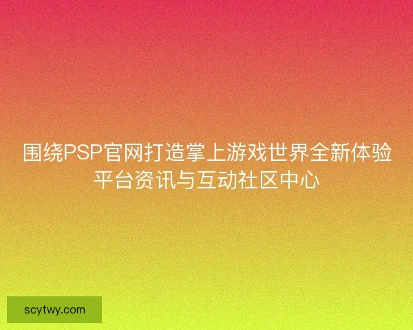 围绕PSP官网打造掌上游戏世界全新体验平台资讯与互动社区中心