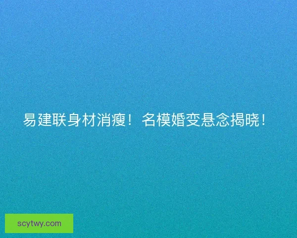 易建联身材消瘦！名模婚变悬念揭晓！
