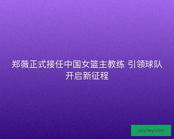 郑薇正式接任中国女篮主教练 引领球队开启新征程