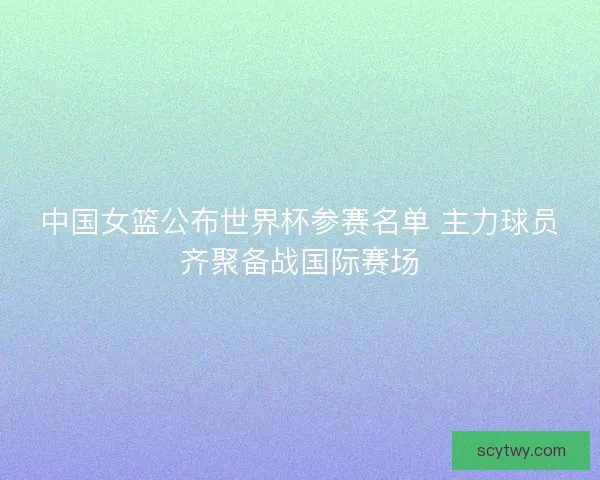 中国女篮公布世界杯参赛名单 主力球员齐聚备战国际赛场