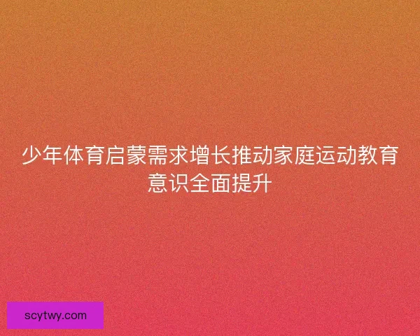 少年体育启蒙需求增长推动家庭运动教育意识全面提升