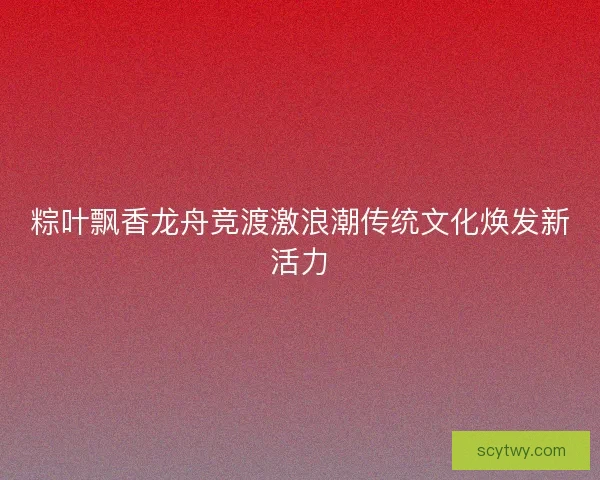 粽叶飘香龙舟竞渡激浪潮传统文化焕发新活力