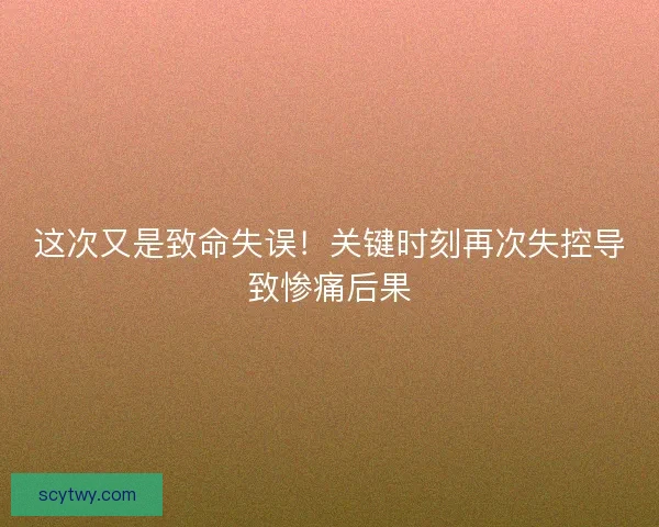 这次又是致命失误！关键时刻再次失控导致惨痛后果