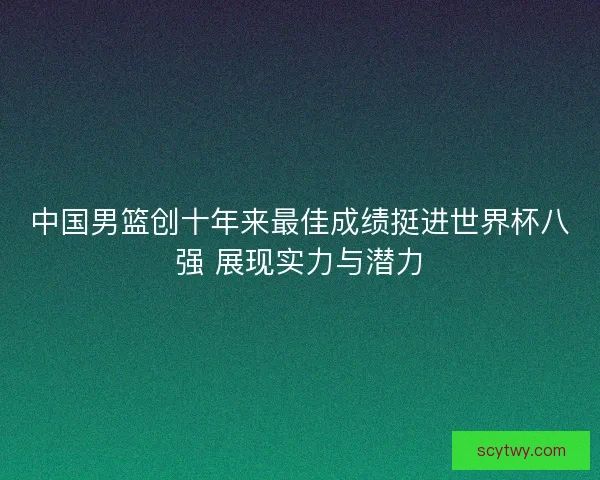 中国男篮创十年来最佳成绩挺进世界杯八强 展现实力与潜力