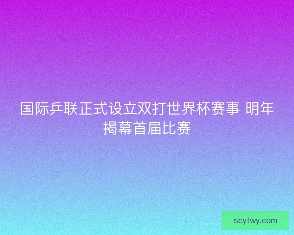 国际乒联正式设立双打世界杯赛事 明年揭幕首届比赛 国际乒联正式设立双打世界杯赛事 明年揭幕首届比赛