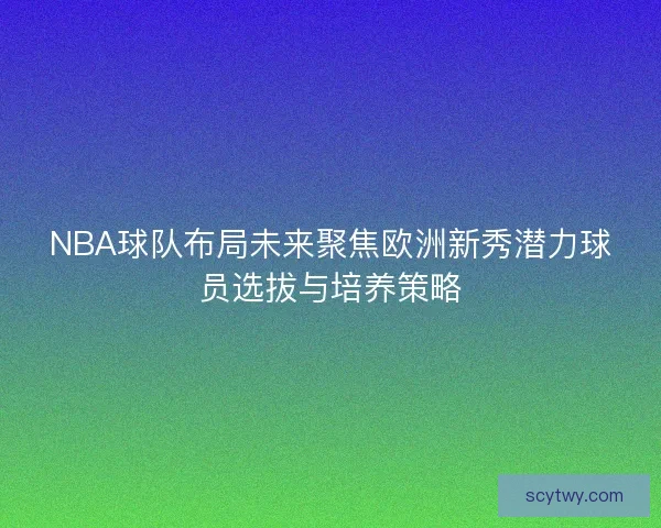 NBA球队布局未来聚焦欧洲新秀潜力球员选拔与培养策略