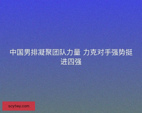 中国男排凝聚团队力量 力克对手强势挺进四强
