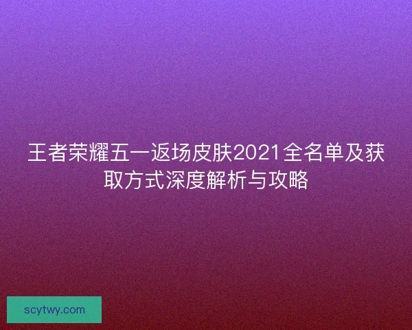 王者荣耀五一返场皮肤2021全名单及获取方式深度解析与攻略
